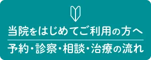 当院を初めてご利用の方へ（予約・診察・相談・治療の流れ）